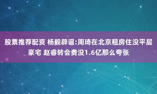 股票推荐配资 杨毅辟谣:周琦在北京租房住没平层豪宅 赵睿转会费没1.6亿那么夸张
