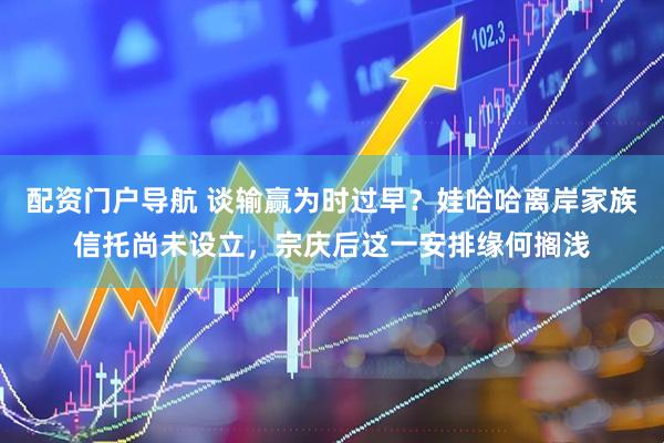 配资门户导航 谈输赢为时过早？娃哈哈离岸家族信托尚未设立，宗庆后这一安排缘何搁浅