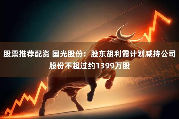 股票推荐配资 国光股份：股东胡利霞计划减持公司股份不超过约1399万股