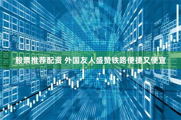 股票推荐配资 外国友人盛赞铁路便捷又便宜
