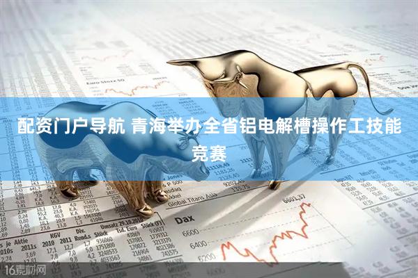 配资门户导航 青海举办全省铝电解槽操作工技能竞赛