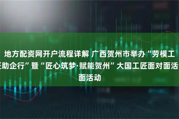 地方配资网开户流程详解 广西贺州市举办“劳模工匠助企行”暨“匠心筑梦·赋能贺州”大国工匠面对面活动