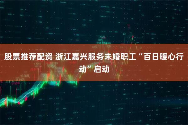股票推荐配资 浙江嘉兴服务未婚职工“百日暖心行动”启动