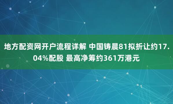 地方配资网开户流程详解 中国铸晨81拟折让约17.04%配股 最高净筹约361万港元