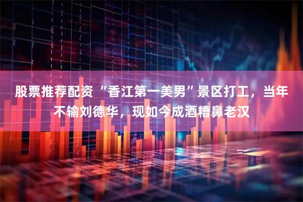 股票推荐配资 “香江第一美男”景区打工，当年不输刘德华，现如今成酒糟鼻老汉