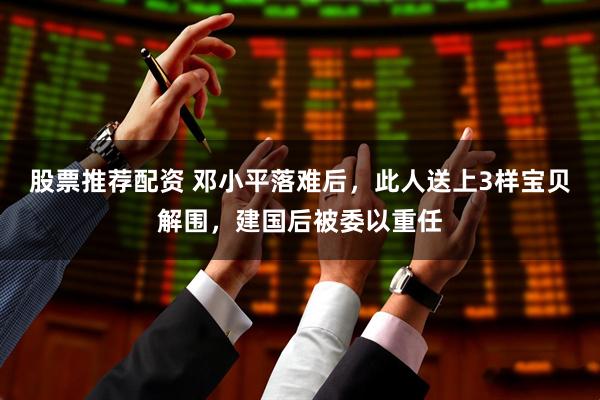 股票推荐配资 邓小平落难后，此人送上3样宝贝解围，建国后被委以重任