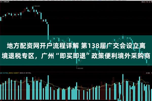 地方配资网开户流程详解 第138届广交会设立离境退税专区，广州“即买即退”政策便利境外采购商