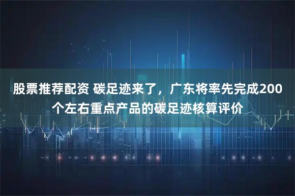 股票推荐配资 碳足迹来了，广东将率先完成200个左右重点产品的碳足迹核算评价
