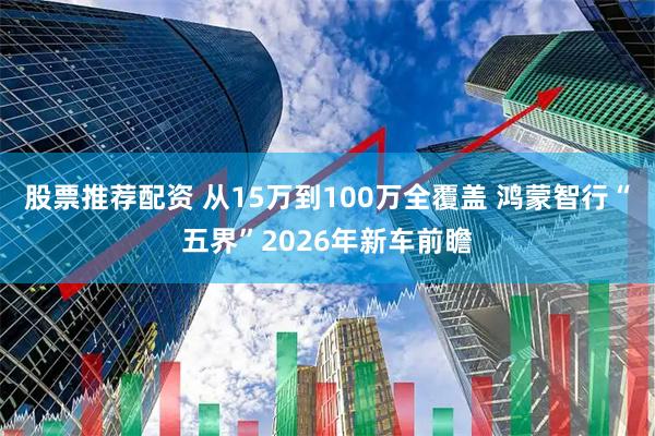 股票推荐配资 从15万到100万全覆盖 鸿蒙智行“五界”2026年新车前瞻