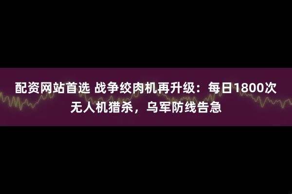 配资网站首选 战争绞肉机再升级：每日1800次无人机猎杀，乌军防线告急