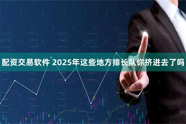 配资交易软件 2025年这些地方排长队你挤进去了吗
