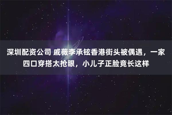 深圳配资公司 戚薇李承铉香港街头被偶遇，一家四口穿搭太抢眼，小儿子正脸竟长这样