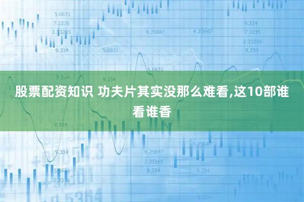 股票配资知识 功夫片其实没那么难看,这10部谁看谁香