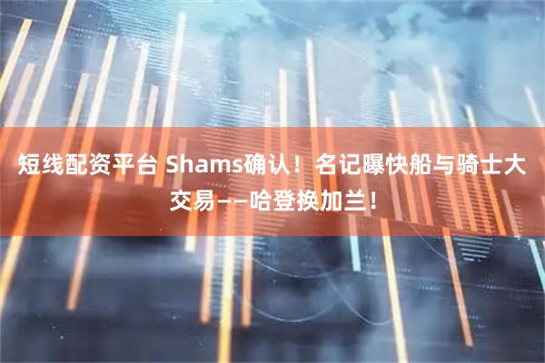 短线配资平台 Shams确认！名记曝快船与骑士大交易——哈登换加兰！