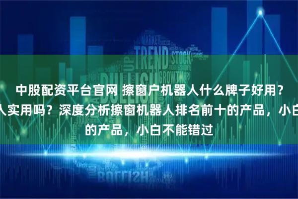 中股配资平台官网 擦窗户机器人什么牌子好用？擦窗机器人实用吗？深度分析擦窗机器人排名前十的产品，小白不能错过