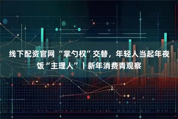 线下配资官网 “掌勺权”交替，年轻人当起年夜饭“主理人”丨新年消费青观察