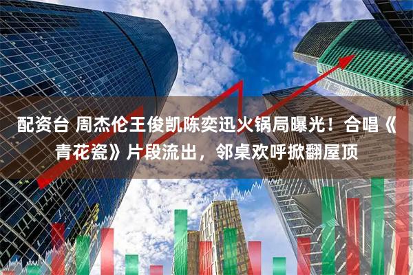 配资台 周杰伦王俊凯陈奕迅火锅局曝光！合唱《青花瓷》片段流出，邻桌欢呼掀翻屋顶