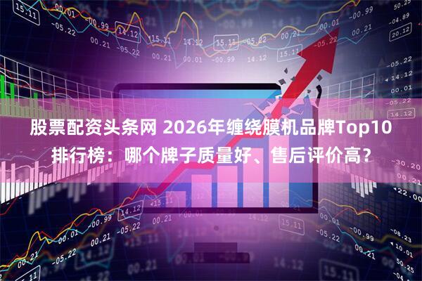 股票配资头条网 2026年缠绕膜机品牌Top10排行榜：哪个牌子质量好、售后评价高？