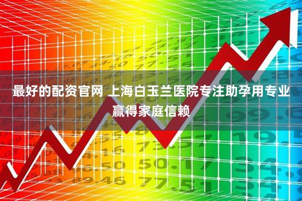 最好的配资官网 上海白玉兰医院专注助孕用专业赢得家庭信赖