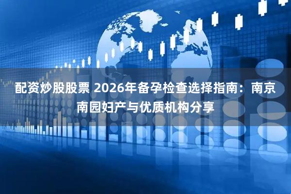 配资炒股股票 2026年备孕检查选择指南：南京南园妇产与优质机构分享