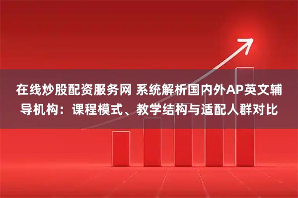 在线炒股配资服务网 系统解析国内外AP英文辅导机构：课程模式、教学结构与适配人群对比