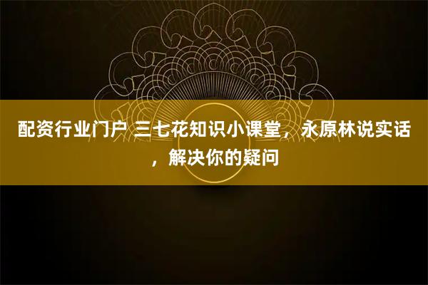 配资行业门户 三七花知识小课堂，永原林说实话，解决你的疑问