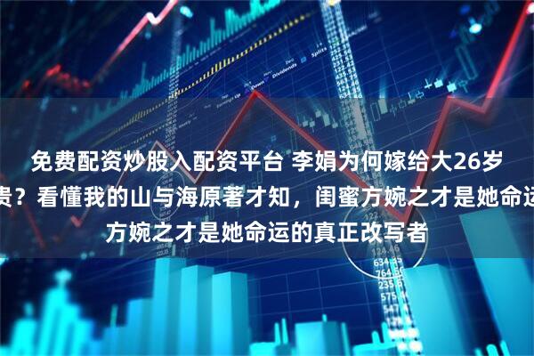 免费配资炒股入配资平台 李娟为何嫁给大26岁还患病的张家贵？看懂我的山与海原著才知，闺蜜方婉之才是她命运的真正改写者