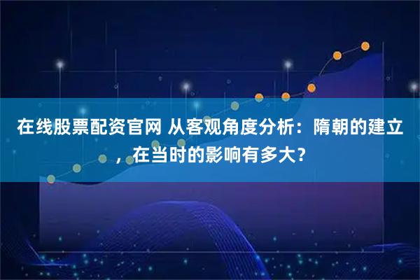在线股票配资官网 从客观角度分析：隋朝的建立，在当时的影响有多大？