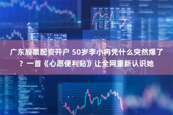 广东股票配资开户 50岁李小冉凭什么突然爆了？一首《心愿便利贴》让全网重新认识她