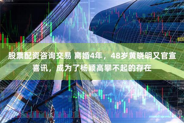 股票配资咨询交易 离婚4年，48岁黄晓明又官宣喜讯，成为了杨颖高攀不起的存在