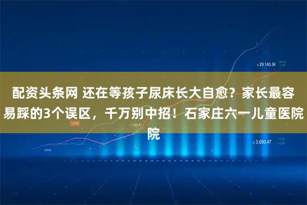 配资头条网 还在等孩子尿床长大自愈？家长最容易踩的3个误区，千万别中招！石家庄六一儿童医院