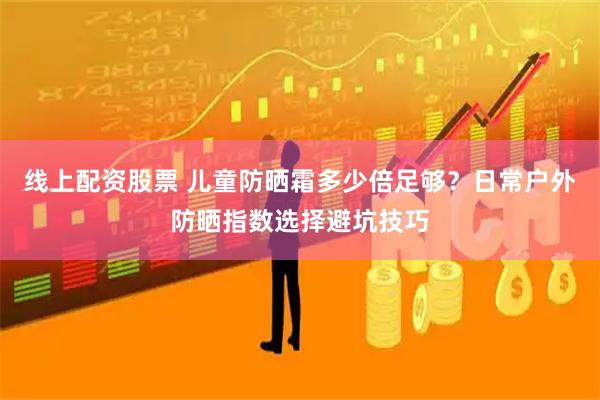 线上配资股票 儿童防晒霜多少倍足够？日常户外防晒指数选择避坑技巧