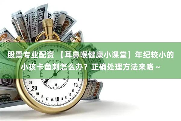 股票专业配资 【耳鼻喉健康小课堂】年纪较小的小孩卡鱼刺怎么办？正确处理方法来咯～