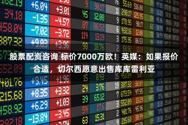 股票配资咨询 标价7000万欧！英媒：如果报价合适，切尔西愿意出售库库雷利亚